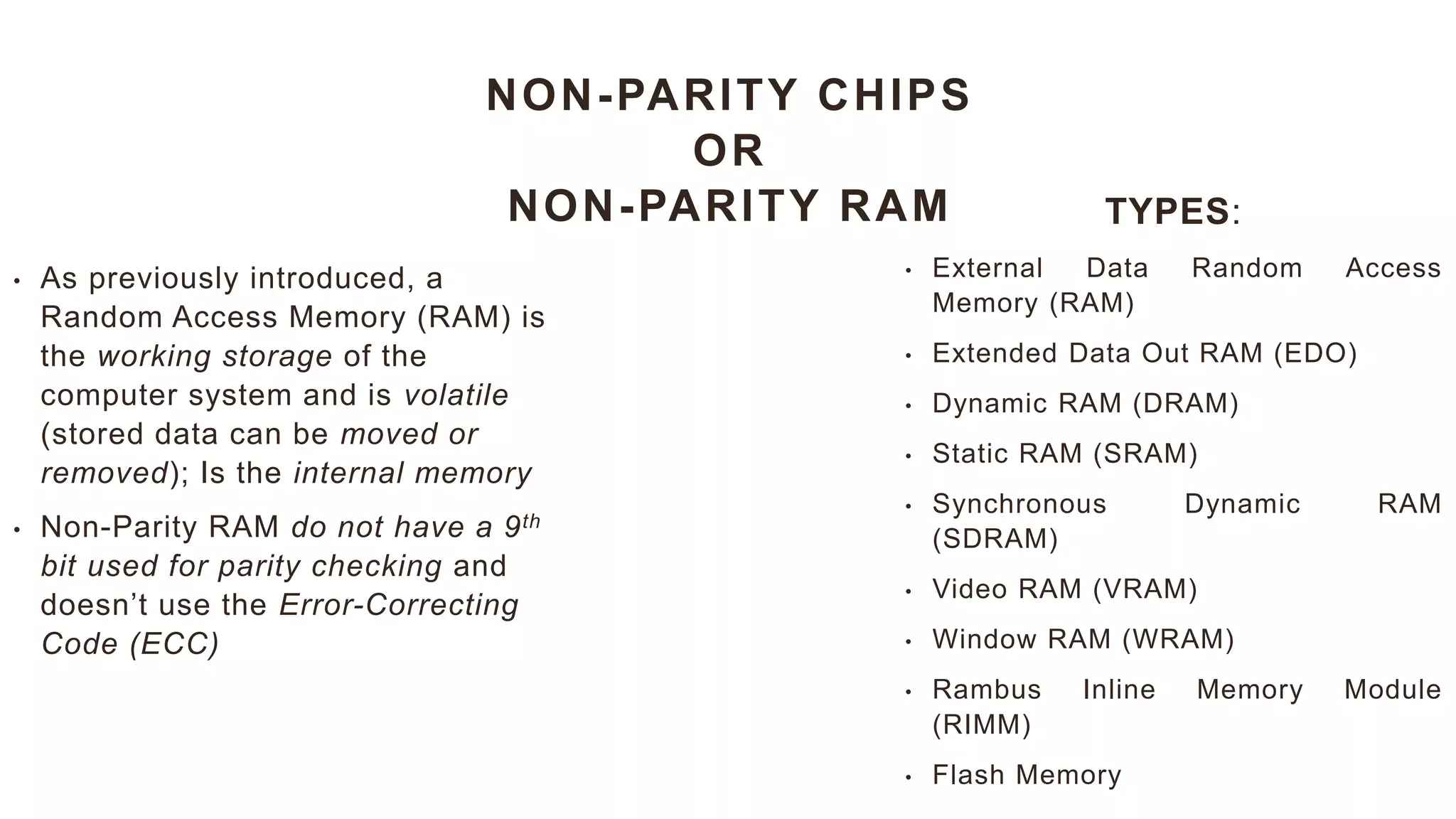 NON-PARITY CHIPS
OR
NON-PARITY RAM
• As previously introduced, a
Random Access Memory (RAM) is
the working storage of the
computer system and is volatile
(stored data can be moved or
removed); Is the internal memory
• Non-Parity RAM do not have a 9th
bit used for parity checking and
doesn’t use the Error-Correcting
Code (ECC)
TYPES:
• External Data Random Access
Memory (RAM)
• Extended Data Out RAM (EDO)
• Dynamic RAM (DRAM)
• Static RAM (SRAM)
• Synchronous Dynamic RAM
(SDRAM)
• Video RAM (VRAM)
• Window RAM (WRAM)
• Rambus Inline Memory Module
(RIMM)
• Flash Memory
 
