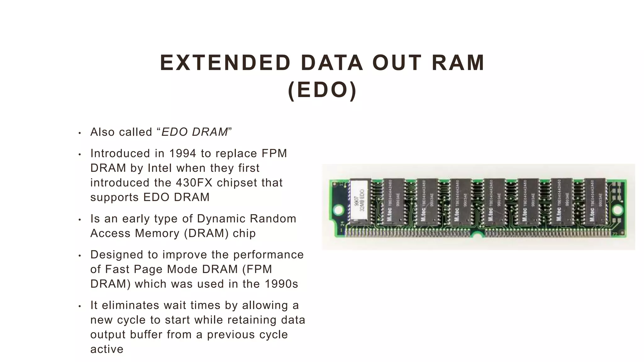 EXTENDED DATA OUT RAM
(EDO)
• Also called “EDO DRAM”
• Introduced in 1994 to replace FPM
DRAM by Intel when they first
introduced the 430FX chipset that
supports EDO DRAM
• Is an early type of Dynamic Random
Access Memory (DRAM) chip
• Designed to improve the performance
of Fast Page Mode DRAM (FPM
DRAM) which was used in the 1990s
• It eliminates wait times by allowing a
new cycle to start while retaining data
output buffer from a previous cycle
active
 