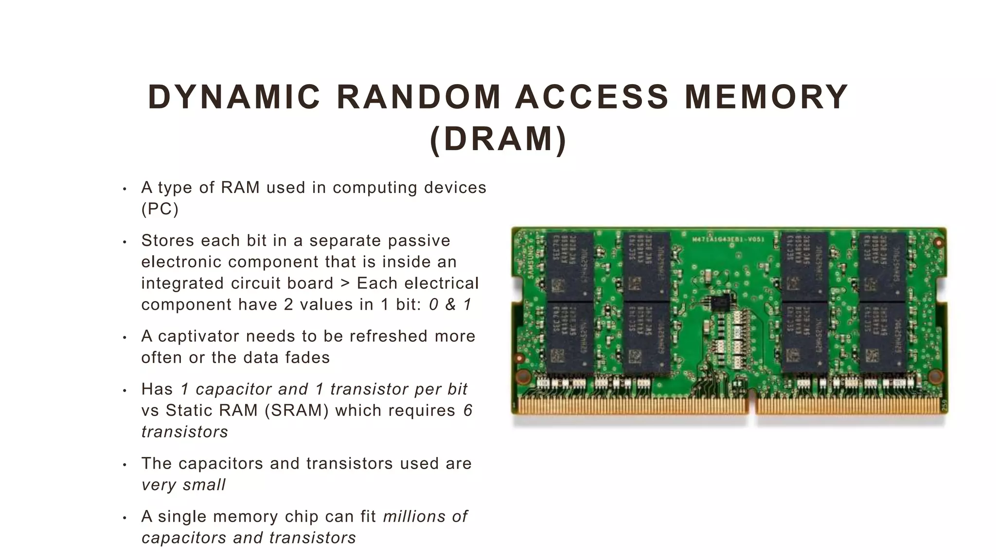 DYNAMIC RANDOM ACCESS MEMORY
(DRAM)
• A type of RAM used in computing devices
(PC)
• Stores each bit in a separate passive
electronic component that is inside an
integrated circuit board > Each electrical
component have 2 values in 1 bit: 0 & 1
• A captivator needs to be refreshed more
often or the data fades
• Has 1 capacitor and 1 transistor per bit
vs Static RAM (SRAM) which requires 6
transistors
• The capacitors and transistors used are
very small
• A single memory chip can fit millions of
capacitors and transistors
 