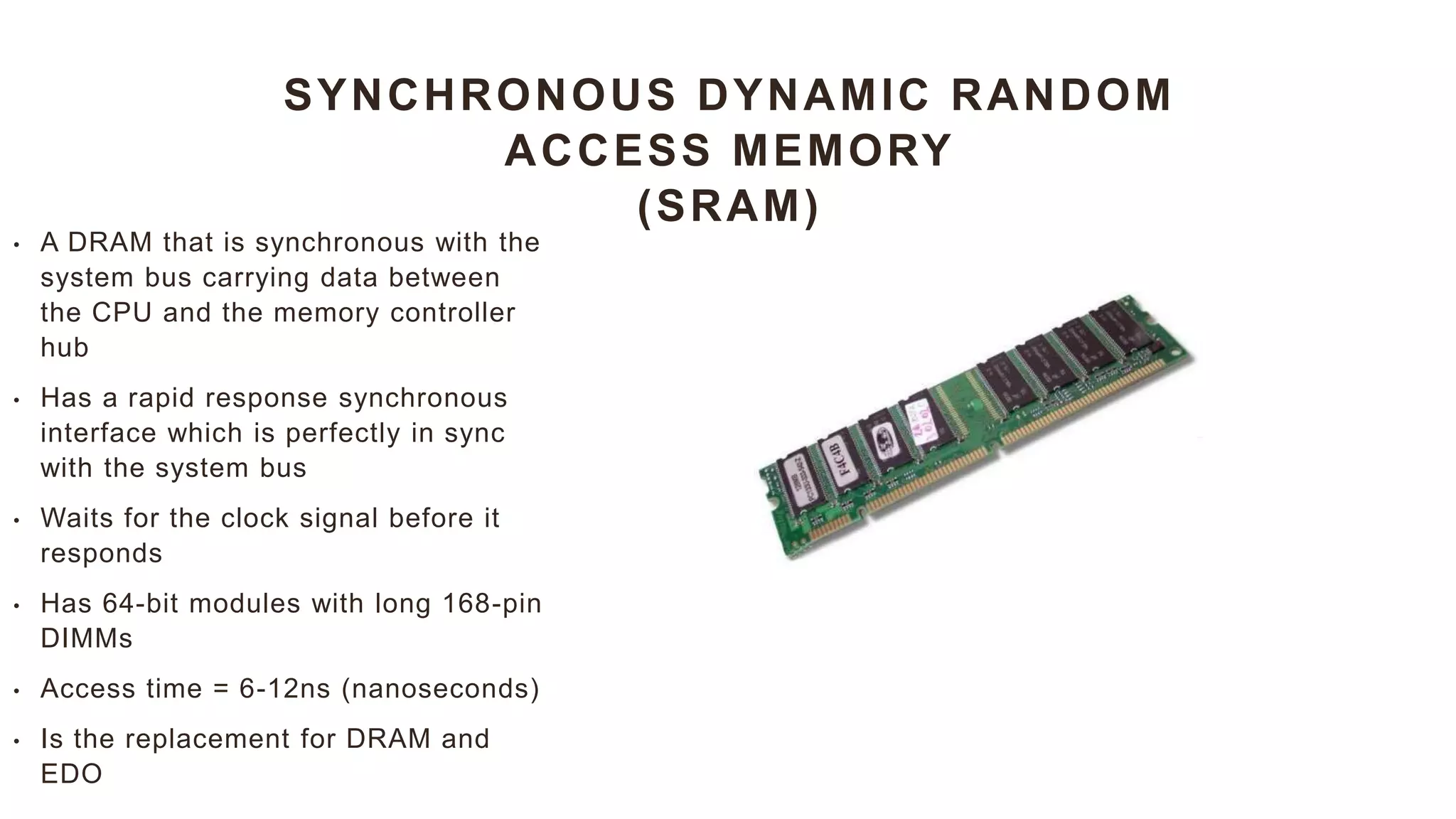 SYNCHRONOUS DYNAMIC RANDOM
ACCESS MEMORY
(SRAM)
• A DRAM that is synchronous with the
system bus carrying data between
the CPU and the memory controller
hub
• Has a rapid response synchronous
interface which is perfectly in sync
with the system bus
• Waits for the clock signal before it
responds
• Has 64-bit modules with long 168-pin
DIMMs
• Access time = 6-12ns (nanoseconds)
• Is the replacement for DRAM and
EDO
 