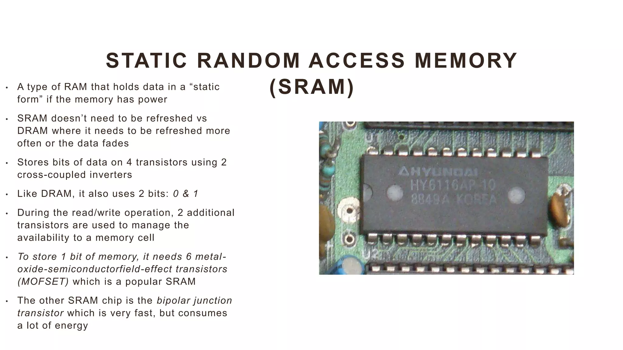 STATIC RANDOM ACCESS MEMORY
(SRAM)
• A type of RAM that holds data in a “static
form” if the memory has power
• SRAM doesn’t need to be refreshed vs
DRAM where it needs to be refreshed more
often or the data fades
• Stores bits of data on 4 transistors using 2
cross-coupled inverters
• Like DRAM, it also uses 2 bits: 0 & 1
• During the read/write operation, 2 additional
transistors are used to manage the
availability to a memory cell
• To store 1 bit of memory, it needs 6 metal-
oxide-semiconductorfield-effect transistors
(MOFSET) which is a popular SRAM
• The other SRAM chip is the bipolar junction
transistor which is very fast, but consumes
a lot of energy
 