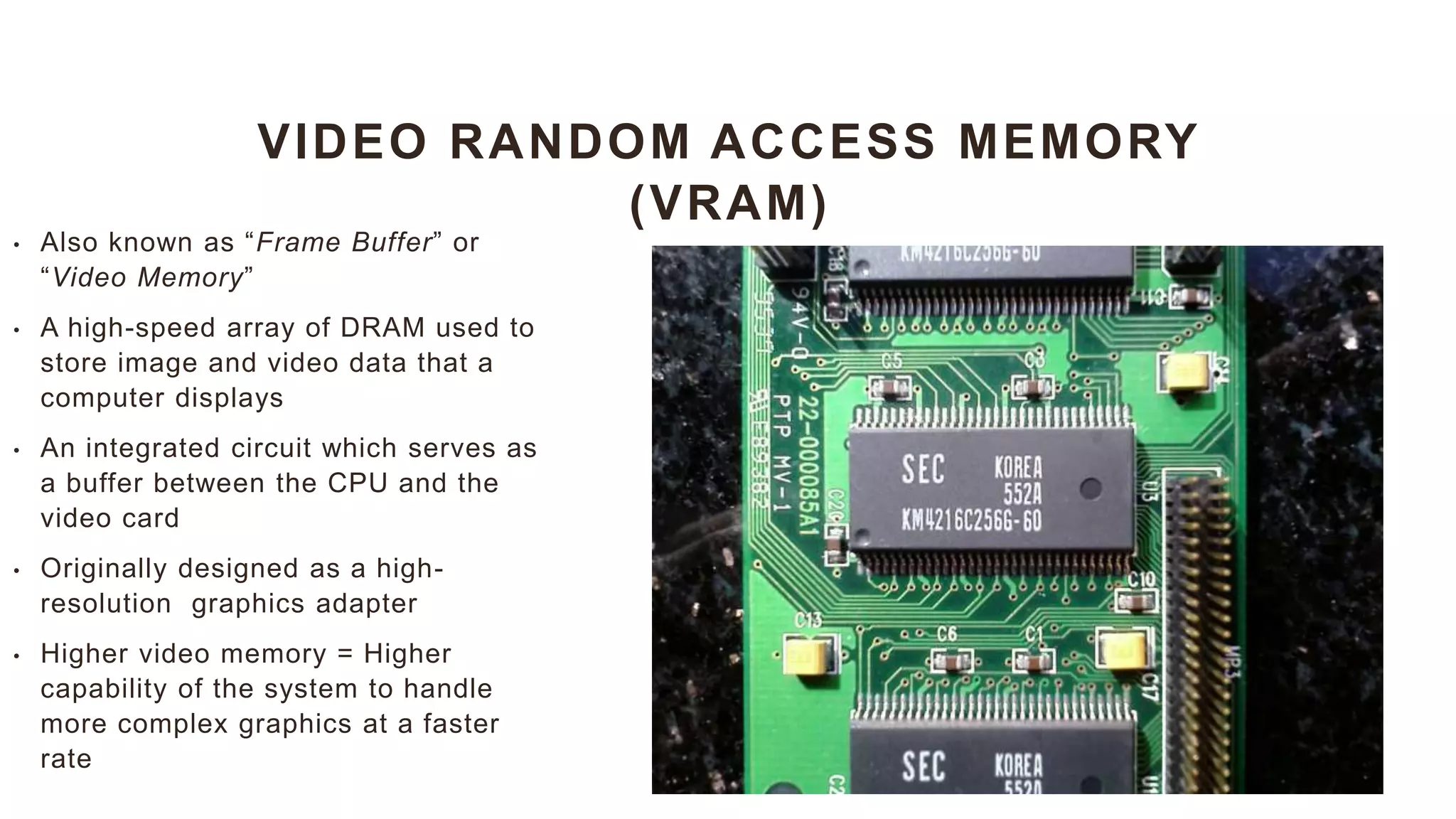 VIDEO RANDOM ACCESS MEMORY
(VRAM)
• Also known as “Frame Buffer” or
“Video Memory”
• A high-speed array of DRAM used to
store image and video data that a
computer displays
• An integrated circuit which serves as
a buffer between the CPU and the
video card
• Originally designed as a high-
resolution graphics adapter
• Higher video memory = Higher
capability of the system to handle
more complex graphics at a faster
rate
 