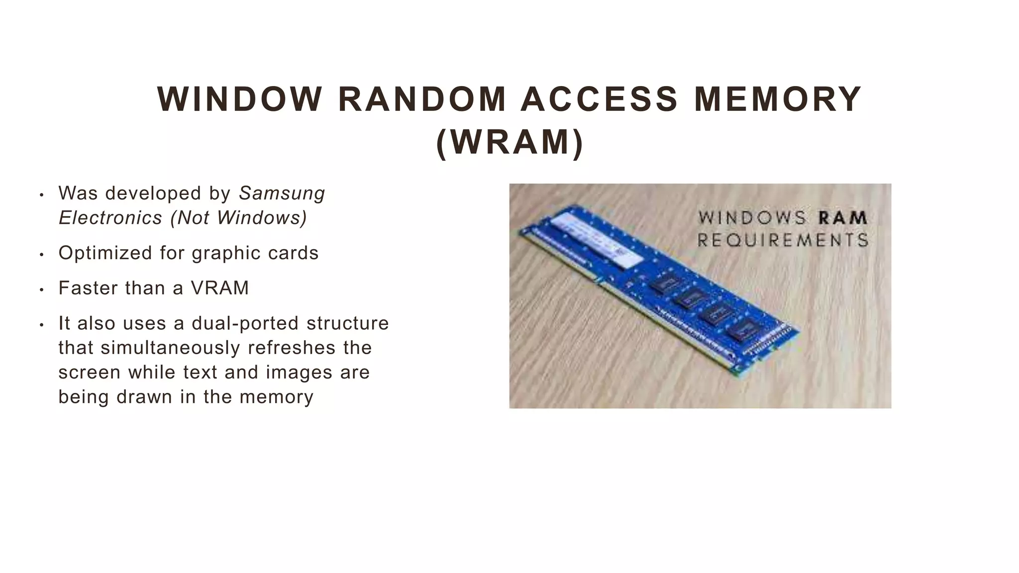 WINDOW RANDOM ACCESS MEMORY
(WRAM)
• Was developed by Samsung
Electronics (Not Windows)
• Optimized for graphic cards
• Faster than a VRAM
• It also uses a dual-ported structure
that simultaneously refreshes the
screen while text and images are
being drawn in the memory
 
