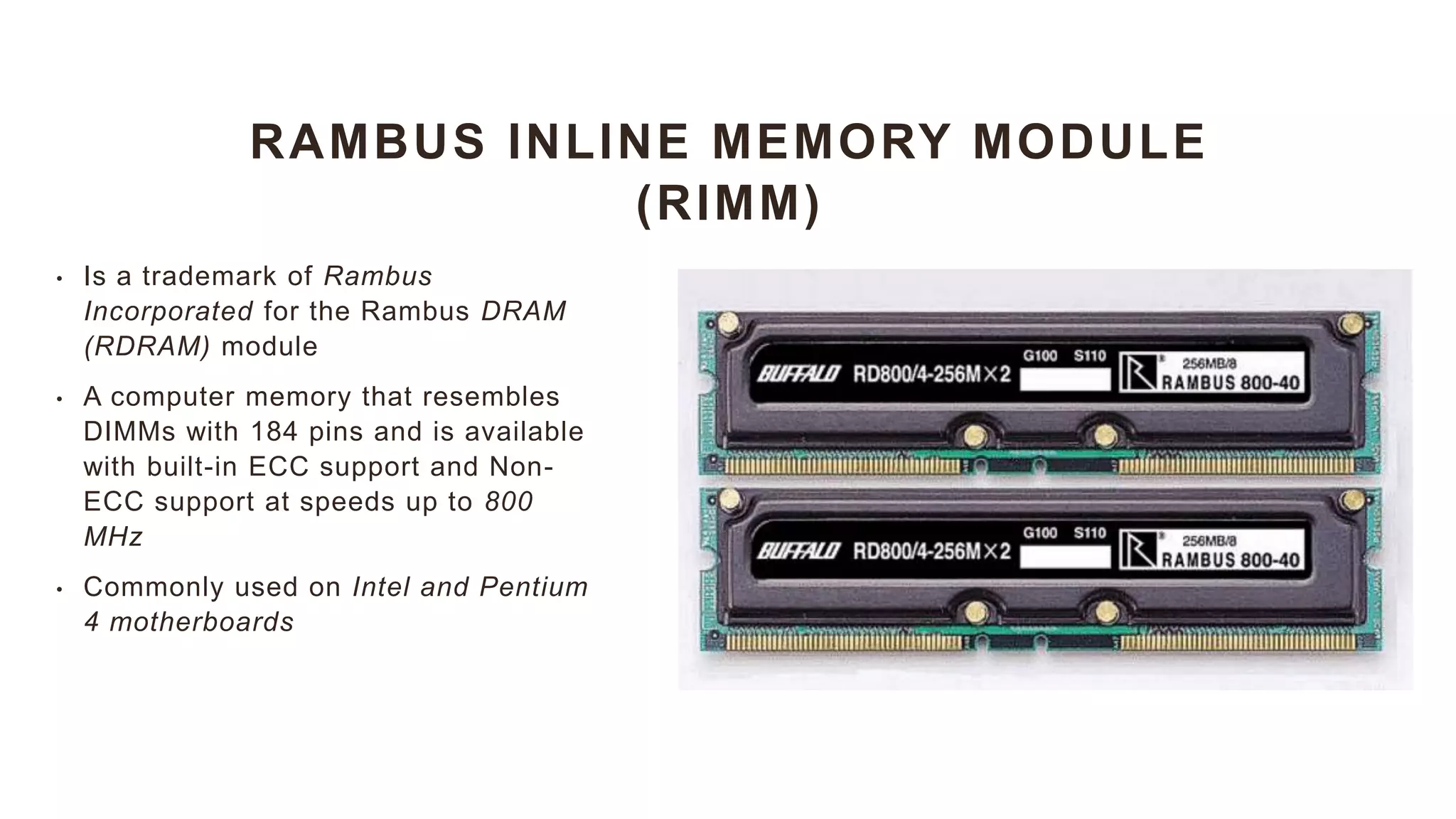 RAMBUS INLINE MEMORY MODULE
(RIMM)
• Is a trademark of Rambus
Incorporated for the Rambus DRAM
(RDRAM) module
• A computer memory that resembles
DIMMs with 184 pins and is available
with built-in ECC support and Non-
ECC support at speeds up to 800
MHz
• Commonly used on Intel and Pentium
4 motherboards
 