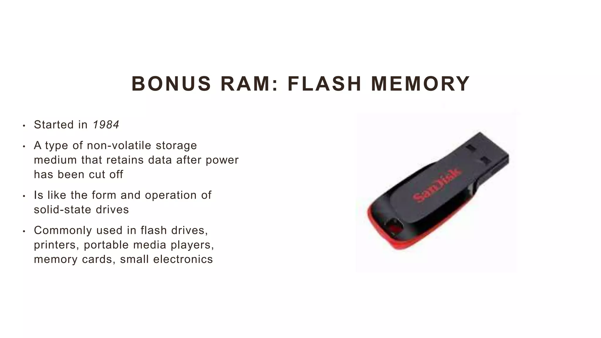 BONUS RAM: FLASH MEMORY
• Started in 1984
• A type of non-volatile storage
medium that retains data after power
has been cut off
• Is like the form and operation of
solid-state drives
• Commonly used in flash drives,
printers, portable media players,
memory cards, small electronics
 