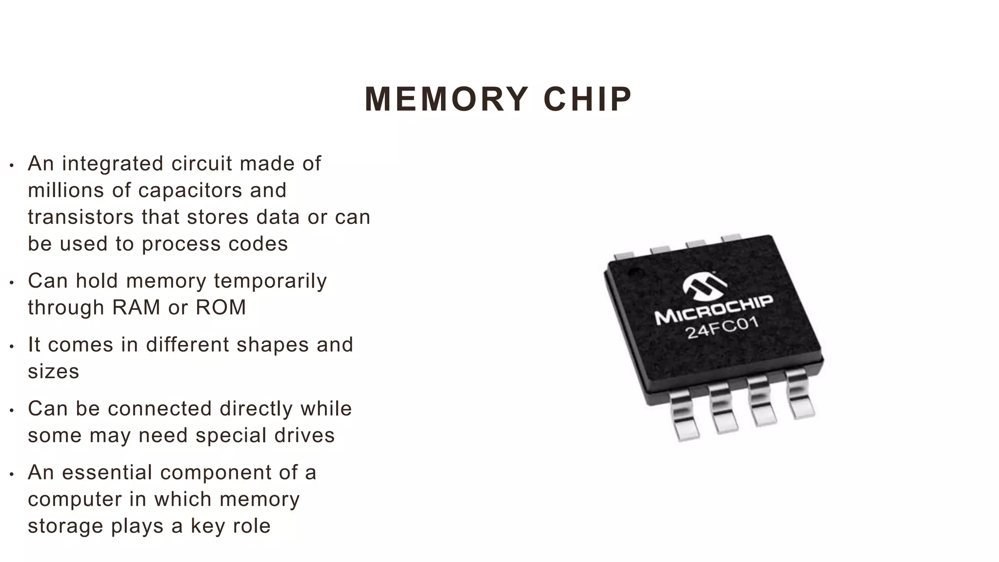 MEMORY CHIP
• An integrated circuit made of
millions of capacitors and
transistors that stores data or can
be used to process codes
• Can hold memory temporarily
through RAM or ROM
• It comes in different shapes and
sizes
• Can be connected directly while
some may need special drives
• An essential component of a
computer in which memory
storage plays a key role
 