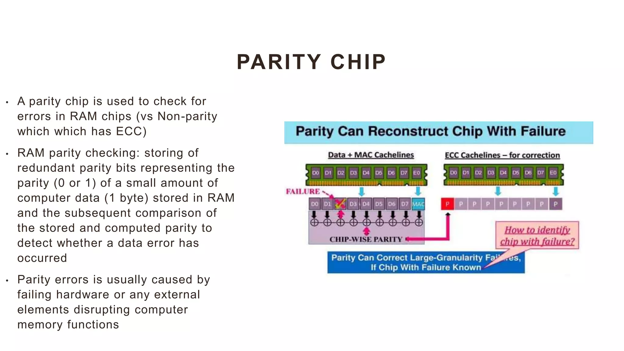 PARITY CHIP
• A parity chip is used to check for
errors in RAM chips (vs Non-parity
which which has ECC)
• RAM parity checking: storing of
redundant parity bits representing the
parity (0 or 1) of a small amount of
computer data (1 byte) stored in RAM
and the subsequent comparison of
the stored and computed parity to
detect whether a data error has
occurred
• Parity errors is usually caused by
failing hardware or any external
elements disrupting computer
memory functions
 