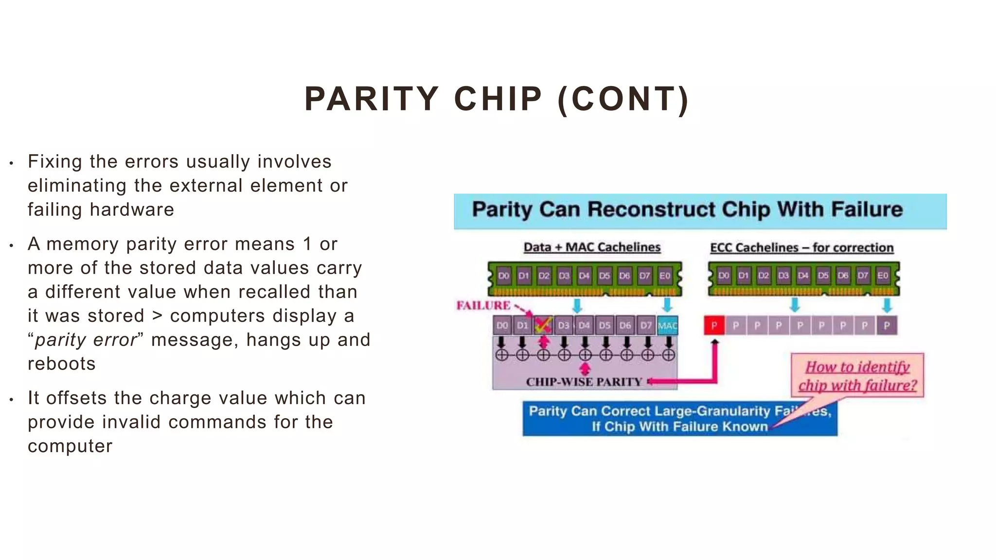 PARITY CHIP (CONT)
• Fixing the errors usually involves
eliminating the external element or
failing hardware
• A memory parity error means 1 or
more of the stored data values carry
a different value when recalled than
it was stored > computers display a
“parity error” message, hangs up and
reboots
• It offsets the charge value which can
provide invalid commands for the
computer
 