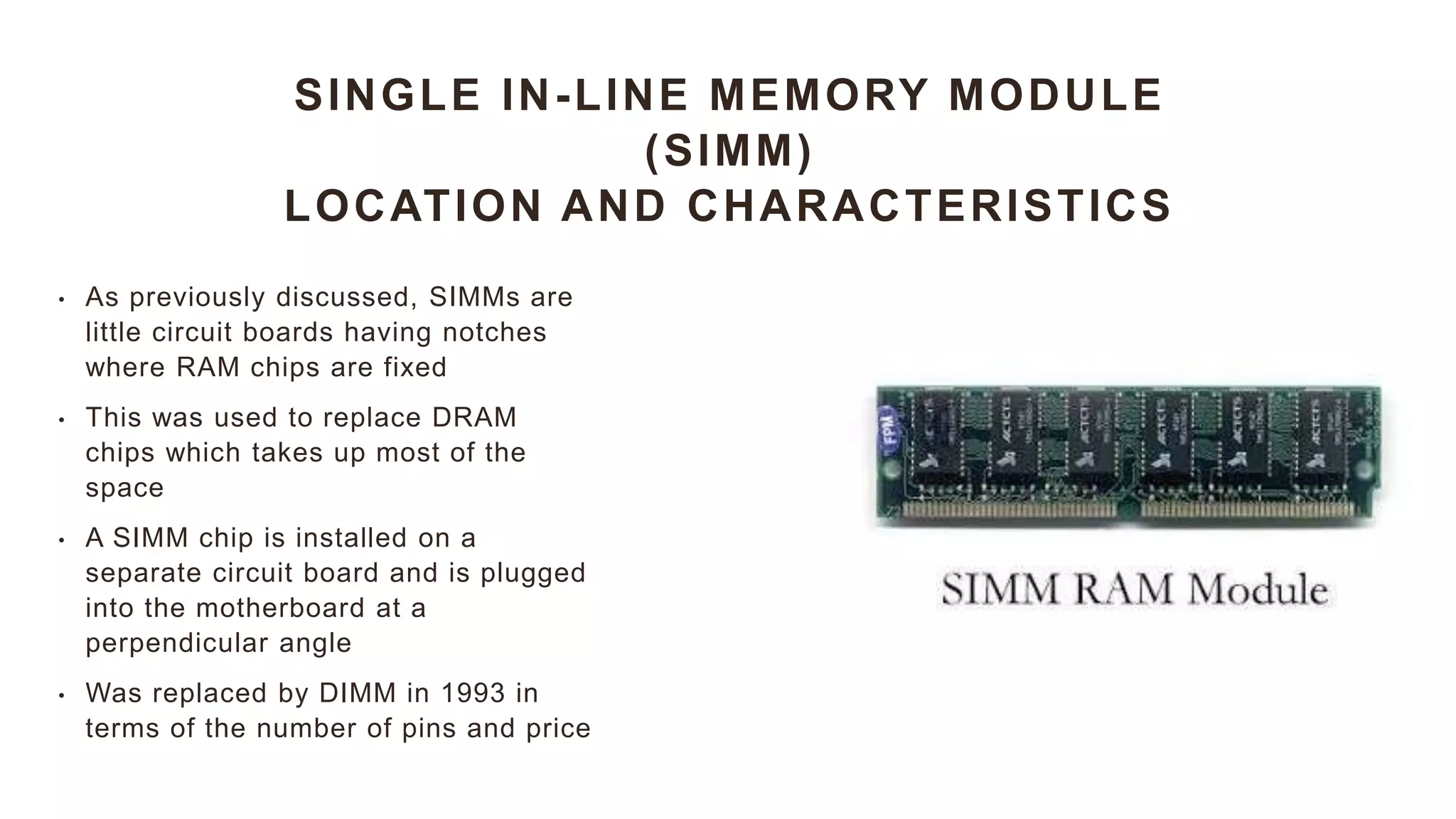 SINGLE IN-LINE MEMORY MODULE
(SIMM)
LOCATION AND CHARACTERISTICS
• As previously discussed, SIMMs are
little circuit boards having notches
where RAM chips are fixed
• This was used to replace DRAM
chips which takes up most of the
space
• A SIMM chip is installed on a
separate circuit board and is plugged
into the motherboard at a
perpendicular angle
• Was replaced by DIMM in 1993 in
terms of the number of pins and price
 