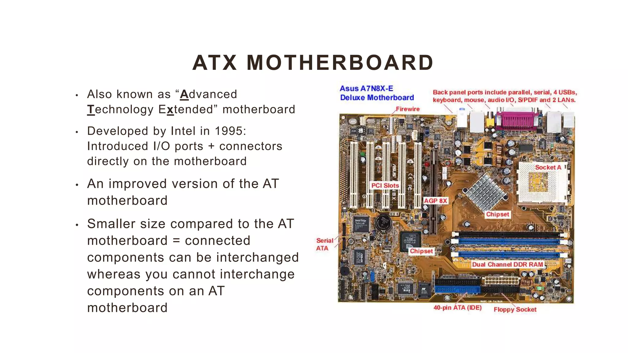 ATX MOTHERBOARD
• Also known as “Advanced
Technology Extended” motherboard
• Developed by Intel in 1995:
Introduced I/O ports + connectors
directly on the motherboard
• An improved version of the AT
motherboard
• Smaller size compared to the AT
motherboard = connected
components can be interchanged
whereas you cannot interchange
components on an AT
motherboard
 