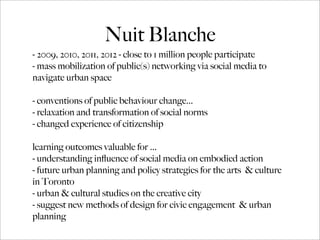Nuit Blanche
- 2009, 2010, 2011, 2012 - close to 1 million people participate
- mass mobilization of public(s) networking via social media to
navigate urban space
- conventions of public behaviour change...
- relaxation and transformation of social norms
- changed experience of citizenship
learning outcomes valuable for ...
- understanding inﬂuence of social media on embodied action
- future urban planning and policy strategies for the arts & culture
in Toronto
- urban & cultural studies on the creative city
- suggest new methods of design for civic engagement & urban
planning
 