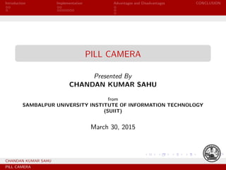 Introduction Implementation Advantages and Disadvantages CONCLUSION
PILL CAMERA
Presented By
CHANDAN KUMAR SAHU
from
SAMBALPUR UNIVERSITY INSTITUTE OF INFORMATION TECHNOLOGY
(SUIIT)
March 30, 2015
CHANDAN KUMAR SAHU
PILL CAMERA
 