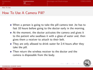 Introduction Implementation Advantages and Disadvantages CONCLUSION
How To Use
How To Use A Camera Pill?
When a person is going to take the pill camera test ,he has to
fast 10 hours before going to the doctor early in the morning.
At the moment, the doctor activates the camera and gives it
to the patient who swallows it with a glass of water and, then
gives them a receiver to attach to their belt.
They are only allowed to drink water for 2-4 hours after they
take the pill.
Then return the wireless receiver to the doctor and the
camera is disposable from the body.
CHANDAN KUMAR SAHU
PILL CAMERA
 