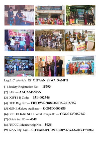 Legal Credentials Of MITAAN SEWA SAMITI
[1] Society Registration No:— 15793
[2] PAN:— AACAM5685N
[3] DGFT I-E Code:— 6314002346
[4] FIEO Reg. No:— FIEO/WR/18803/2015-2016/757
[5] MSME /Udyog Aadhaar:— CG05D0000886
[6] Govt. Of India NGO-Portal Unique ID:— CG/2013/0059749
[7] Guide Star ID:— 4349
[8] PHDCCI Membership No:— 5036
[9] 12AA Reg. No:— CIT EXEMPTION BHOPAL/12AA/2016-17/10003
 