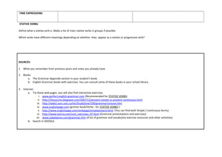 TIME EXPRESSIONS
STATIVE VERBS:
Define what a stative verb is. Make a list of main stative verbs in groups if possible.
Which verbs have different meanings depending on whether they appear as a stative or progressive verb?
SOURCES:
1. What you remember from previous years and notes you already have.
2. Books:
a. The Grammar Appendix section in your student’s book.
b. English Grammar books with exercises. You can consult some of these books in your school library.
3. Internet:
a. Try these web pages: you will also find interactive exercises.
i. www.perfect-english-grammar.com (Recommended for STATIVE VERBS)
ii. http://3esou1ms.blogspot.com/2007/12/present-simple-vs-present-continuous.html
iii. http://web2.uvcs.uvic.ca/elc/StudyZone/330/grammar/simcon.htm
iv. www.englishpage.com (gramar book/Verbs : for STATIVE VERBS) /
v. http://www.englishpage.com/verbpage/simplepresent.html (You can find both Simple / continuous forms)
vi. http://www.tserna.com/unit_exercises_07.html (Grammar presentations and exercises)
vii. www.isabelperez.com/grammar.htm (A lot of grammar and vocabulary exercise resources and other activities)
b. Search in GOOGLE.
 