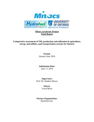 Mitacs Accelerate Project
Final Report
Comparative assessment of NH3 production and utilization in agriculture,
energy and utilities, and transportation systems for Ontario
Period:
January-June 2016
Submission Date:
June 17, 2016
Supervisor:
Prof. Dr. Ibrahim Dincer
Intern:
Yusuf Bicer
Partner Organization:
Hydrofuel Inc.
 