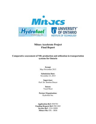  
Mitacs Accelerate Project
Final Report
Comparative assessment of NH3 production and utilization in transportation
systems for Ontario
Period:
May-November 2015
Submission Date:
November 23, 2015
Supervisor:
Prof. Dr. Ibrahim Dincer
Intern:
Yusuf Bicer
Partner Organization:
Hydrofuel Inc.
Application Ref: IT05701
Funding Request Ref: FR11885
Invoice Ref: 1516-10898
Mitacs File: ON – IRDI
 