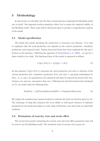 5 Methodology
In this section, we will delve into the three crucial steps for conducting the Hotelling model
test in detail. Our approach involves adopting a direct test to assess the empirical validity of
the Hotelling model. These steps will be elaborated upon to provide a comprehensive analysis
of the model.
5.1 Model specification
The initial step entails specifying the production or extraction cost function. It is vital
to emphasize that the total production cost depends on the current production, cumulative
production, and temporal trend. Various functional forms have been employed for this speci-
fication in the literature. Following the approach of Tatoutchoup et al. (2022) , we opt for a
linear model in our study. The functional form of this model is expressed as follows:
C(q(t), X(t), t) = β0βt
1q(t) + γX(t) (7)
In this equation, C(q(t), X(t), t) represents the total production cost and is a function of the
current production q(t), cumulative production X(t), and time t, capturing technological ef-
fects. β0, β1, and γ are parameters to be estimated and must be respectively greater than zero,
between zero and one, and greater than zero. Following the theoretical framework developed
in (7), our model takes the following form:
TotalCost = β0βt
1CurrentExtractionMbd + γCumulativeExtraction (8)
We employ the nonlinear least squares method to estimate the total cost function given by (8).
The advantage of using this estimator lies in its ability to yield good estimates of unknown
parameters in the model and adapt to a wide range of functions, even those that are inherently
nonlinear.
5.2 Estimation of scarcity rent and stock effect
The second step involves estimating the scarcity rent and stock effect parameters that will
be used to test the Hotelling model. The estimated value of scarcity rent is given by:
9
 