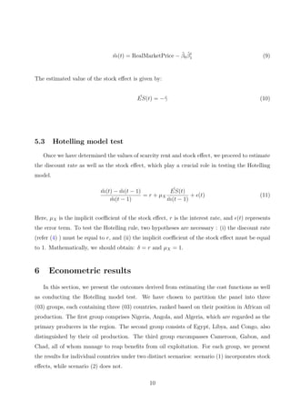 m̂(t) = RealMarketPrice − β̂0β̂t
1 (9)
The estimated value of the stock effect is given by:
ˆ
ES(t) = −γ̂ (10)
5.3 Hotelling model test
Once we have determined the values of scarcity rent and stock effect, we proceed to estimate
the discount rate as well as the stock effect, which play a crucial role in testing the Hotelling
model.
m̂(t) − m̂(t − 1)
m̂(t − 1)
= r + µX
ˆ
ES(t)
m̂(t − 1)
+ ϵ(t) (11)
Here, µX is the implicit coefficient of the stock effect, r is the interest rate, and ϵ(t) represents
the error term. To test the Hotelling rule, two hypotheses are necessary : (i) the discount rate
(refer (4) ) must be equal to r, and (ii) the implicit coefficient of the stock effect must be equal
to 1. Mathematically, we should obtain: δ = r and µX = 1.
6 Econometric results
In this section, we present the outcomes derived from estimating the cost functions as well
as conducting the Hotelling model test. We have chosen to partition the panel into three
(03) groups, each containing three (03) countries, ranked based on their position in African oil
production. The first group comprises Nigeria, Angola, and Algeria, which are regarded as the
primary producers in the region. The second group consists of Egypt, Libya, and Congo, also
distinguished by their oil production. The third group encompasses Cameroon, Gabon, and
Chad, all of whom manage to reap benefits from oil exploitation. For each group, we present
the results for individual countries under two distinct scenarios: scenario (1) incorporates stock
effects, while scenario (2) does not.
10
 
