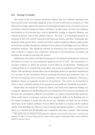 6.3 Group 3 results
The results of the cost function estimations indicate that the coefficient associated with
time is positive and statistically significant at the 1% level for all states in scenarios (1). This
observation strongly suggests the existence of technological progress in the oil extraction process
in the three countries (Cameroon, Gabon, and Chad). In other words, over time, the techniques
and methods of oil extraction have evolved significantly, leading to improved efficiency and
reduced production costs of this valuable resource. The rates 3
of technological progress are
estimated at 20%, 15%, and 3% respectively for Cameroon, Gabon, and Chad. This implies that
during the study period, these countries were able to achieve significant efficiency gains in their
oil extraction activities through the adoption of more advanced technologies and more effective
production methods. This significant reduction in production costs creates opportunities for
these countries to enhance their competitive advantage in the international oil market and
maximize the benefits of exporting this resource.
Furthermore, the results reveal that the parameters of cumulative production for Cameroon
and Gabon are above one and statistically significant at the 1% level. This observation is a
necessary condition to justify the presence of stock effects in oil production. Verifying this
condition allows us to conclude that stock effects exist in the oil exploitation of Cameroon and
Gabon. The introduction of stock effects into the Hotelling model is an important consideration
as it accounts for the non-linearity between remaining oil reserves and production costs. As
the level of remaining reserves decreases, production costs increase nonlinearly, which has a
significant impact on companies involved in oil production. The results are documented in
Table 4, where a detailed analysis of the parameters and significance thresholds is presented.
Results from the analysis for Cameroon, Gabon, and Chad reveal important findings con-
cerning the application of the Hotelling rule in oil exploitation. For Cameroon and Gabon, the
discount rates and implicit coefficients of stock effects are negative and statistically significant.
These results lead to a systematic rejection of the empirical validity of the Hotelling rule, as
the required conditions to justify this rule are not met. Similarly, for Chad, the test of linear
restrictions on the implicit coefficient of stock effects also leads to a rejection of the empirical
validity of the Hotelling rule. However, when examining the baseline models, i.e., without stock
effects, it is observed that the Hotelling rule is upheld for these three countries. These findings
3
The growth rates are obtained by subtracting the coefficient of the variable (Time) from 1 and then mul-
tiplying it by 100. It is worth noting that the variable (Time) captures technological effects, and its coefficient
should be between 0 and 1.
15
 