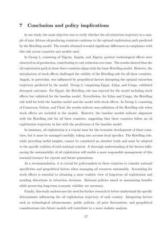 7 Conclusion and policy implications
In our study, the main objective was to verify whether the oil extraction trajectory in a sam-
ple of nine African oil-producing countries conforms to the optimal exploitation path predicted
by the Hotelling model. The results obtained revealed significant differences in compliance with
this rule across countries and models used.
In Group 1, consisting of Nigeria, Angola, and Algeria, positive technological effects were
observed in oil production, contributing to cost reduction over time. The results showed that the
oil exploitation path in these three countries aligns with the basic Hotelling model. However, the
introduction of stock effects challenged the validity of the Hotelling rule for all three countries.
Angola, in particular, was influenced by geopolitical factors disrupting the optimal extraction
trajectory predicted by the model. Group 2, comprising Egypt, Libya, and Congo, exhibited
divergent outcomes. For Egypt, the Hotelling rule was rejected for the model including stock
effects but validated for the baseline model. Nevertheless, for Libya and Congo, the Hotelling
rule held for both the baseline model and the model with stock effects. In Group 3, consisting
of Cameroon, Gabon, and Chad, the results indicate non-validation of the Hotelling rule when
stock effects are included in the models. However, the baseline models indicate alignment
with the Hotelling rule for all three countries, suggesting that these countries follow an oil
exploitation trajectory in line with the predictions of the baseline model.
In summary, oil exploitation is a crucial issue for the economic development of these coun-
tries, but it must be managed carefully, taking into account local specifics. The Hotelling rule,
while providing useful insights, cannot be considered an absolute truth and must be adapted
to the specific realities of each national context. A thorough understanding of the factors influ-
encing the sustainability of oil exploitation will enable a more responsible management of this
essential resource for current and future generations.
As a recommendation, it is crucial for policymakers in these countries to consider national
specificities and geopolitical factors when managing oil resources sustainably. Accounting for
stock effects is essential to obtaining a more realistic view of long-term oil exploitation and
avoiding distortions in extraction decisions. Rational policies aimed at maximizing benefits
while preserving long-term economic viability are necessary.
Finally, this study underscores the need for further research to better understand the specific
determinants influencing the oil exploitation trajectory of each country. Integrating factors
such as technological advancements, public policies, oil price fluctuations, and geopolitical
considerations into future models will contribute to a more realistic analysis.
17
 