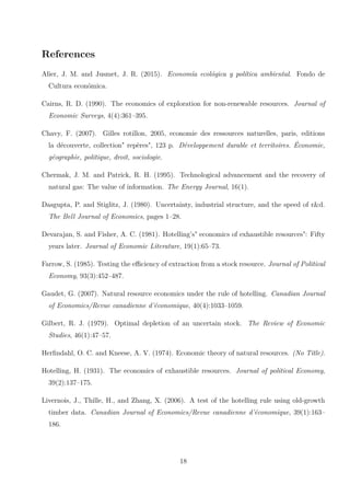 References
Alier, J. M. and Jusmet, J. R. (2015). Economía ecológica y política ambiental. Fondo de
Cultura económica.
Cairns, R. D. (1990). The economics of exploration for non-renewable resources. Journal of
Economic Surveys, 4(4):361–395.
Chavy, F. (2007). Gilles rotillon, 2005, economie des ressources naturelles, paris, editions
la découverte, collection" repères", 123 p. Développement durable et territoires. Économie,
géographie, politique, droit, sociologie.
Chermak, J. M. and Patrick, R. H. (1995). Technological advancement and the recovery of
natural gas: The value of information. The Energy Journal, 16(1).
Dasgupta, P. and Stiglitz, J. (1980). Uncertainty, industrial structure, and the speed of r&d.
The Bell Journal of Economics, pages 1–28.
Devarajan, S. and Fisher, A. C. (1981). Hotelling’s" economics of exhaustible resources": Fifty
years later. Journal of Economic Literature, 19(1):65–73.
Farrow, S. (1985). Testing the efficiency of extraction from a stock resource. Journal of Political
Economy, 93(3):452–487.
Gaudet, G. (2007). Natural resource economics under the rule of hotelling. Canadian Journal
of Economics/Revue canadienne d’économique, 40(4):1033–1059.
Gilbert, R. J. (1979). Optimal depletion of an uncertain stock. The Review of Economic
Studies, 46(1):47–57.
Herfindahl, O. C. and Kneese, A. V. (1974). Economic theory of natural resources. (No Title).
Hotelling, H. (1931). The economics of exhaustible resources. Journal of political Economy,
39(2):137–175.
Livernois, J., Thille, H., and Zhang, X. (2006). A test of the hotelling rule using old-growth
timber data. Canadian Journal of Economics/Revue canadienne d’économique, 39(1):163–
186.
18
 