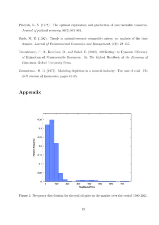 Pindyck, R. S. (1978). The optimal exploration and production of nonrenewable resources.
Journal of political economy, 86(5):841–861.
Slade, M. E. (1982). Trends in natural-resource commodity prices: an analysis of the time
domain. Journal of Environmental Economics and Management, 9(2):122–137.
Tatoutchoup, F. D., Keutiben, O., and Bahel, E. (2022). 623Testing the Dynamic Efficiency
of Extraction of Nonrenewable Resources. In The Oxford Handbook of the Economy of
Cameroon. Oxford University Press.
Zimmerman, M. B. (1977). Modeling depletion in a mineral industry: The case of coal. The
Bell Journal of Economics, pages 41–65.
Appendix
.
Figure 3: Frequency distribution for the real oil price in the market over the period 1980-2021.
19
 