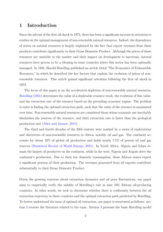 1 Introduction
Since the advent of the first oil shock in 1973, there has been a significant increase in attention to
studies on the optimal management of non-renewable natural resources. Indeed, the dependence
of states on natural resources is largely explained by the fact that export revenues from these
products contribute significantly to their Gross Domestic Product. Although the prices of these
resources are unstable in the market and their impact on development is uncertain, natural
resources have proven to be a blessing in some countries where this sector has been optimally
managed. In 1931, Harold Hotelling published an article titled "The Economics of Exhaustible
Resources," in which he described the key factors that explain the evolution of prices of non-
renewable resources. This article gained significant attention following the first oil shock in
1973.
The focus of this paper is on the accelerated depletion of non-renewable natural resources.
Hotelling (1931) determines the value of a depletable resource stock, the evolution of this value,
and the extraction rate of the resource based on the prevailing economic regime. The problem
to solve is finding the optimal extraction path, such that the value of the resource is maximized
over time. Non-renewable natural resources are considered those whose economic use inevitably
diminishes the reserves of the resource, and their extraction rate is faster than the geological
production rate (Alier and Jusmet, 2015)
The third and fourth decades of the 20th century were marked by a series of explorations
and discoveries of non-renewable resources in Africa, notably oil and gas. The continent ac-
counts for about 10% of global oil production and holds nearly 7.5% of proven oil and gas
reserves (Statistical Review of World Energy, 2021). In North Africa, Algeria and Libya re-
main the largest oil producers on the continent, while in the west, Nigeria and Angola drive the
continent’s production. Due to their low domestic consumption, these African states export
a significant portion of their production. The revenues generated from oil exports contribute
substantially to their Gross Domestic Product.
Given the growing concerns about extraction dynamics and oil price fluctuations, our paper
aims to empirically verify the validity of Hotelling’s rule in nine (09) African oil-producing
countries. In other words, we seek to determine whether there is conformity between the oil
extraction trajectory in these countries and the optimal extraction path predicted by Hotelling.
To better understand the issue of optimal oil extraction, our paper is structured as follows: sec-
tion 2 reviews the literature related to the topic. Section 3 presents the basic Hotelling model
2
 