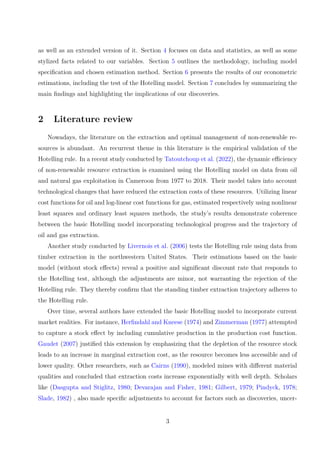 as well as an extended version of it. Section 4 focuses on data and statistics, as well as some
stylized facts related to our variables. Section 5 outlines the methodology, including model
specification and chosen estimation method. Section 6 presents the results of our econometric
estimations, including the test of the Hotelling model. Section 7 concludes by summarizing the
main findings and highlighting the implications of our discoveries.
2 Literature review
Nowadays, the literature on the extraction and optimal management of non-renewable re-
sources is abundant. An recurrent theme in this literature is the empirical validation of the
Hotelling rule. In a recent study conducted by Tatoutchoup et al. (2022), the dynamic efficiency
of non-renewable resource extraction is examined using the Hotelling model on data from oil
and natural gas exploitation in Cameroon from 1977 to 2018. Their model takes into account
technological changes that have reduced the extraction costs of these resources. Utilizing linear
cost functions for oil and log-linear cost functions for gas, estimated respectively using nonlinear
least squares and ordinary least squares methods, the study’s results demonstrate coherence
between the basic Hotelling model incorporating technological progress and the trajectory of
oil and gas extraction.
Another study conducted by Livernois et al. (2006) tests the Hotelling rule using data from
timber extraction in the northwestern United States. Their estimations based on the basic
model (without stock effects) reveal a positive and significant discount rate that responds to
the Hotelling test, although the adjustments are minor, not warranting the rejection of the
Hotelling rule. They thereby confirm that the standing timber extraction trajectory adheres to
the Hotelling rule.
Over time, several authors have extended the basic Hotelling model to incorporate current
market realities. For instance, Herfindahl and Kneese (1974) and Zimmerman (1977) attempted
to capture a stock effect by including cumulative production in the production cost function.
Gaudet (2007) justified this extension by emphasizing that the depletion of the resource stock
leads to an increase in marginal extraction cost, as the resource becomes less accessible and of
lower quality. Other researchers, such as Cairns (1990), modeled mines with different material
qualities and concluded that extraction costs increase exponentially with well depth. Scholars
like (Dasgupta and Stiglitz, 1980; Devarajan and Fisher, 1981; Gilbert, 1979; Pindyck, 1978;
Slade, 1982) , also made specific adjustments to account for factors such as discoveries, uncer-
3
 