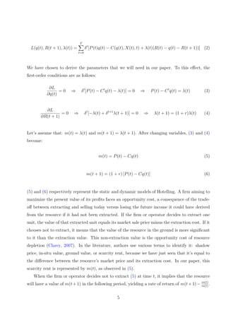 L(q(t), R(t + 1), λ(t)) =
T
X
t=0
δt
[P(t)q(t) − C(q(t), X(t), t) + λ(t)(R(t) − q(t) − R(t + 1))] (2)
We have chosen to derive the parameters that we will need in our paper. To this effect, the
first-order conditions are as follows:
∂L
∂q(t)
= 0 ⇒ δt
[P(t) − C′
q(t) − λ(t)] = 0 ⇒ P(t) − C′
q(t) = λ(t) (3)
∂L
∂R(t + 1)
= 0 ⇒ δt
[−λ(t) + δt+1
λ(t + 1)] = 0 ⇒ λ(t + 1) = (1 + r)λ(t) (4)
Let’s assume that: m(t) = λ(t) and m(t + 1) = λ(t + 1). After changing variables, (3) and (4)
become:
m(t) = P(t) − Cq(t) (5)
m(t + 1) = (1 + r) [P(t) − Cq(t)] (6)
(5) and (6) respectively represent the static and dynamic models of Hotelling. A firm aiming to
maximize the present value of its profits faces an opportunity cost, a consequence of the trade-
off between extracting and selling today versus losing the future income it could have derived
from the resource if it had not been extracted. If the firm or operator decides to extract one
unit, the value of that extracted unit equals its market sale price minus the extraction cost. If it
chooses not to extract, it means that the value of the resource in the ground is more significant
to it than the extraction value. This non-extraction value is the opportunity cost of resource
depletion (Chavy, 2007). In the literature, authors use various terms to identify it: shadow
price, in-situ value, ground value, or scarcity rent, because we have just seen that it’s equal to
the difference between the resource’s market price and its extraction cost. In our paper, this
scarcity rent is represented by m(t), as observed in (5).
When the firm or operator decides not to extract (5) at time t, it implies that the resource
will have a value of m(t+1) in the following period, yielding a rate of return of m(t+1)− m(t)
m(t)
.
5
 