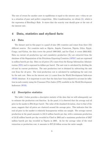 The rate of return for another asset in equilibrium is equal to the interest rate r when we are
in a situation of pure and perfect competition. After transformation, we obtain (6), which is
the expression of Hotelling’s Rule. It states that the scarcity rent should grow at the rate of
the interest rate.
4 Data, statistics and stylized facts
4.1 Data
The dataset used in this paper is a panel of nine (09) countries and comes from three (03)
different sources. For countries such as Algeria, Angola, Cameroon, Nigeria, Libya, Egypt,
Congo, and Gabon, the data covers the period 1980-2021, and for Chad, it covers 2003-2022.
Data on current oil production (qt) and cumulative production (Xt) are extracted from the
database of the Organization of the Petroleum Exporting Countries (OPEC) and are expressed
in million barrels per day. Data on oil prices (Pt) comes from the Energy Information Adminis-
tration (EIA) and is expressed in dollars per barrel. The unit rent is calculated by dividing the
oil rent by current production. The unit production cost is obtained by subtracting the unit
rent from the oil price. The total production cost is calculated by multiplying the unit rent
by the unit cost. Data on the interest rate (r) comes from the World Development Indicators
(WDI) database. It is important to note that the data have been adjusted to account for infla-
tion in each country using the Consumer Price Index (CPI) available in the World Development
Indicators (WDI).
4.2 Descriptive statistics
The table 1 below provides a descriptive statistic of the data that we will subsequently use
to estimate the production cost function. In the panel, it is observed that the average real oil
price in the market is $84.34 per barrel. The value of the standard deviation, close to that of the
mean, suggests that oil prices are clustered around the average price. This indicates that the
real oil price in the market is relatively homogeneous within our sample. The average current
production in the panel amounts to 841.0 million barrels per day, with a minimum production
of 24.32 million barrels per day recorded in Chad in 2003 and a maximum production of 2627
million barrels per day recorded in Nigeria in 2005. As for the average value of the total
extraction or production cost, it amounts to $57.23 billion across the entire sample.
6
 