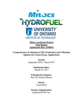 Mitacs Accelerate Project
Final Report
Application Ref.: IT08015
Comprehensive Evaluation of NH3 Production and Utilization
Options for Clean Energy Applications
Period:
September 2016 - March 2017
Submission Date:
March 25, 2017
Principal Investigator:
Prof. Dr. Ibrahim Dincer
Intern:
Yusuf Bicer
Partner Organization:
Hydrofuel®TM Inc.
 