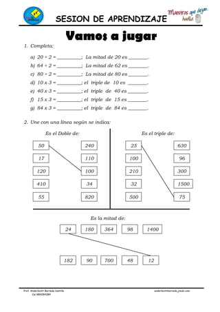SESION DE APRENDIZAJE
Prof. Anderlecht Barreda Castilla anderlechtbarreda.jimdo.com
Cel.984284384
Vamos a jugar
1. Completa:
a) 20 ÷ 2 = __________; La mitad de 20 es ________.
b) 64 ÷ 2 = __________; La mitad de 62 es ________.
c) 80 ÷ 2 = __________; La mitad de 80 es ________.
d) 10 x 3 = __________; el triple de 10 es ________.
e) 40 x 3 = __________; el triple de 40 es ________.
f) 15 x 3 = __________; el triple de 15 es ________.
g) 84 x 3 = __________; el triple de 84 es ________.
2. Une con una línea según se indica:
Es el Doble de: Es el triple de:
Es la mitad de:
50
17
120
410
55
240
110
100
34
820
25
100
210
32
500
630
96
300
1500
75
24 180 364 98 1400
182 90 700 48 12