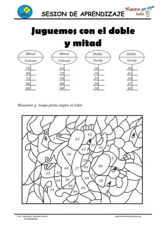 SESION DE APRENDIZAJE
Prof. Anderlecht Barreda Castilla anderlechtbarreda.jimdo.com
Cel.984284384
Mitad
Celeste
Mitad
Celeste
Doble
Verde
Doble
Verde
70
90
74
96
86
54
72
78
98
94
16
19
27
29
34
36
43
39
47
48
2 43
45
47
37
35 8
36
48 27
39
49 96
6
68
72
78
58
94
86
3854
34
23 32
Juguemos con el doble
y mitad
Resuelve y luego pinta según el color.