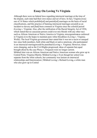 Essay On Loving Vs Virginia
Although there were no federal laws regarding interracial marriage at the time of
the dispute, each state had their own stance and set of laws. In fact, Virginia [was]
one of 16 States which prohibit[ed] and punish[ed] marriages on the basis of racial
classifications, and this practice of banning interracial marriages arose[d] as an
incident to slavery and [had] been common in Virginia since the colonial period
(Loving v. Virginia). Also, after the ratification of the Racial Integrity Act of 1924,
which stated that no caucasian person could ever mix bloods with any other race
such as African American or Native America in Virginia, miscegenation
was outlawed
in Virginia in to the hopes to maintain pure white bloodlines (Loving v. Virginia;
Wolfe). The local Virginia government later stated that it was not a racist or unequal
law since both members, both white and black or native american, who participated
in an interracial marriagewould be punished (Loving v. Virginia). However, times
were changing, and as the Civil Rights progressed, ideas of separate but equal
brought about by the case Plessy v. Ferguson were no longer current.
Mildred Jeter was an African American and Native American woman who grew up in
Central Point, Virginia (Martin; Mildred Loving ). Even though her school was
separate from the white schools, her community was lenient on interracial
relationships and fraternization ( Mildred Loving ). Richard Loving, a white man
who also grew up in Central
 