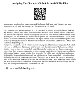 Analyzing The Character Of Jack In Lord Of The Flies
am analyzing Jack from How jack went to seek his fortune .Jack is the main character and is the
protagonist. Jack is static and his goals stay the same and Jack is round.
Once on a time there was a boy named Jack .Jack starts off by himself seeking his fortune. Jack is a
boy who very friendly. Jack allows many animals to come with him to seek his fortune. Jack is kind
and pleasant and very smart. Where are you going says the cat , I am going to seek my fortune May I
go with you? . All the animals Jack meets wants to go with him. The more the merrier . Jack is round
because he is kind, determined, clever,and is seeking his fortune. Jack is static and he stays the same
all the way through; he allows all the animals to come with him and he is kind to them. ... Show more
content on Helpwriting.net ...
There was a house in the woods but robbers were staying in it. The animals were quiet as Jack asked
but when he told them to they made a lot of noise to scare the robbers out of the house. About this
time they came in sight of a house . Jack looked through the window and saw the robbers counting
money. And there were robbers counting over their money. Jack told them where to sleep so when the
robbers came back they would mistake them for people. The robber went into the house and was so
frightened by the animals that he ran back and told the others. This relates to Jack . Jack planned out
frightening the robbers. Jack found his fortune. The robber was so scared that ran away without the
gold. Before long came back in a great fright and told them his story. I went back to the house, said he,
and went in and tried to sit down in the rocking chair, and there was an old woman knitting, and she
stuck her knitting needles into me. That was the cat, you
... Get more on HelpWriting.net ...
 
