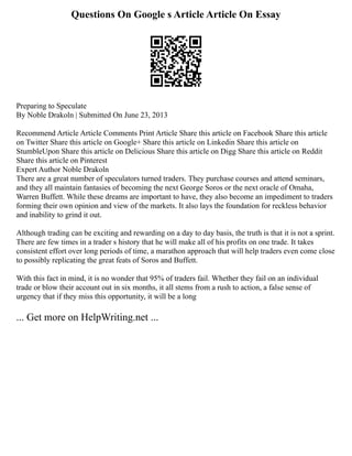 Questions On Google s Article Article On Essay
Preparing to Speculate
By Noble Drakoln | Submitted On June 23, 2013
Recommend Article Article Comments Print Article Share this article on Facebook Share this article
on Twitter Share this article on Google+ Share this article on Linkedin Share this article on
StumbleUpon Share this article on Delicious Share this article on Digg Share this article on Reddit
Share this article on Pinterest
Expert Author Noble Drakoln
There are a great number of speculators turned traders. They purchase courses and attend seminars,
and they all maintain fantasies of becoming the next George Soros or the next oracle of Omaha,
Warren Buffett. While these dreams are important to have, they also become an impediment to traders
forming their own opinion and view of the markets. It also lays the foundation for reckless behavior
and inability to grind it out.
Although trading can be exciting and rewarding on a day to day basis, the truth is that it is not a sprint.
There are few times in a trader s history that he will make all of his profits on one trade. It takes
consistent effort over long periods of time, a marathon approach that will help traders even come close
to possibly replicating the great feats of Soros and Buffett.
With this fact in mind, it is no wonder that 95% of traders fail. Whether they fail on an individual
trade or blow their account out in six months, it all stems from a rush to action, a false sense of
urgency that if they miss this opportunity, it will be a long
... Get more on HelpWriting.net ...
 