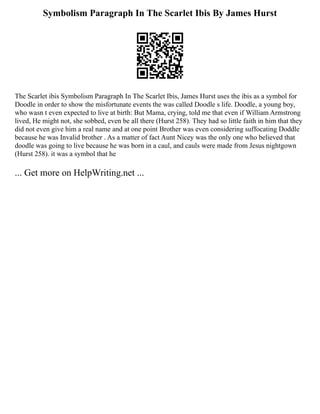 Symbolism Paragraph In The Scarlet Ibis By James Hurst
The Scarlet ibis Symbolism Paragraph In The Scarlet Ibis, James Hurst uses the ibis as a symbol for
Doodle in order to show the misfortunate events the was called Doodle s life. Doodle, a young boy,
who wasn t even expected to live at birth: But Mama, crying, told me that even if William Armstrong
lived, He might not, she sobbed, even be all there (Hurst 258). They had so little faith in him that they
did not even give him a real name and at one point Brother was even considering suffocating Doddle
because he was Invalid brother . As a matter of fact Aunt Nicey was the only one who believed that
doodle was going to live because he was born in a caul, and cauls were made from Jesus nightgown
(Hurst 258). it was a symbol that he
... Get more on HelpWriting.net ...
 