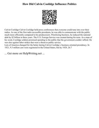 How Did Calvin Coolidge Influence Politics
Calvin Coolidge Calvin Coolidge held press conferences that everyone could tune into over their
radios. As one of the first radio accessible presidents, he was able to communicate with the public
much more efficiently compared to his predecessors. Prioritizing business, he reduced the national
debt by $2 billion in three years. The U.S. Foreign Service was created during his term. As a man of
his word, Coolidge seldom promised spending to the public that the government couldn t afford. He
was also against labor strikes that were a threat to public service.
Lots of America changed for the better during Calvin Coolidge s business oriented presidency. In
1921, 9.3 million cars were registered in the United States, but by 1929, 26.7
... Get more on HelpWriting.net ...
 