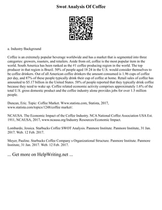 Swot Analysis Of Coffee
a. Industry Background
Coffee is an extremely popular beverage worldwide and has a market that is segmented into three
categories: growers, roasters, and retailers. Aside from oil, coffee is the most popular item in the
world. South America has been ranked as the #1 coffee producing region in the world. The top
producer in that region is Brazil. 50% of people aged 18 24 in the U.S. would consider themselves to
be coffee drinkers. Out of all American coffee drinkers the amount consumed is 1.96 cups of coffee
per day, and 87% of these people typically drink their cup of coffee at home. Retail sales of coffee has
amounted to $5.17 billion in the United States. 58% of people reported that they typically drink coffee
because they need to wake up. Coffee related economic activity comprises approximately 1.6% of the
total U.S. gross domestic product and the coffee industry alone provides jobs for over 1.5 million
people.
Duncan, Eric. Topic: Coffee Market. Www.statista.com, Statista, 2017,
www.statista.com/topics/1248/coffee market/.
NCAUSA. The Economic Impact of the Coffee Industry. NCA National Coffee Association USA Est.
1911, NCAUSA, 2017, www.ncausa.org/Industry Resources/Economic Impact.
Lombardo, Jessica. Starbucks Coffee SWOT Analysis. Panmore Institute. Panmore Institute, 31 Jan.
2017. Web. 12 Feb. 2017.
Meyer, Pauline. Starbucks Coffee Company s Organizational Structure. Panmore Institute. Panmore
Institute, 31 Jan. 2017. Web. 12 Feb. 2017.
... Get more on HelpWriting.net ...
 