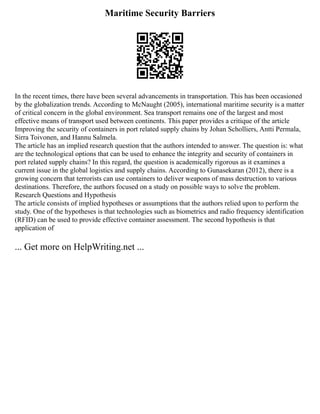 Maritime Security Barriers
In the recent times, there have been several advancements in transportation. This has been occasioned
by the globalization trends. According to McNaught (2005), international maritime security is a matter
of critical concern in the global environment. Sea transport remains one of the largest and most
effective means of transport used between continents. This paper provides a critique of the article
Improving the security of containers in port related supply chains by Johan Scholliers, Antti Permala,
Sirra Toivonen, and Hannu Salmela.
The article has an implied research question that the authors intended to answer. The question is: what
are the technological options that can be used to enhance the integrity and security of containers in
port related supply chains? In this regard, the question is academically rigorous as it examines a
current issue in the global logistics and supply chains. According to Gunasekaran (2012), there is a
growing concern that terrorists can use containers to deliver weapons of mass destruction to various
destinations. Therefore, the authors focused on a study on possible ways to solve the problem.
Research Questions and Hypothesis
The article consists of implied hypotheses or assumptions that the authors relied upon to perform the
study. One of the hypotheses is that technologies such as biometrics and radio frequency identification
(RFID) can be used to provide effective container assessment. The second hypothesis is that
application of
... Get more on HelpWriting.net ...
 