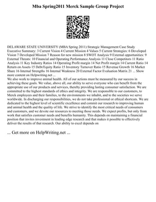 Mba Spring2011 Merck Sample Group Project
DELAWARE STATE UNIVERSITY (MBA Spring 2011) Strategic Management Case Study
Executive Summary: 3 Current Vision 4 Current Mission 4 Values 5 Current Strategies: 6 Developed
Vision 7 Developed Mission 7 Reason for new mission 8 SWOT Analysis 9 External opportunities: 9
External Threats: 10 Financial and Operating Performance Analysis 11 Close Competitors 11 Ratio
Analysis 11 Key Industry Ratios 14 Operating Profit margin 14 Net Profit margin 14 Current Ratio 14
Return on Assets 15 Debt/Equity Ratio 15 Inventory Turnover Ratio 15 Revenue Growth 16 Market
Share 16 Internal Strengths 16 Internal Weakness 20 External Factor Evaluation Matrix 21 ... Show
more content on Helpwriting.net ...
We also work to improve animal health. All of our actions must be measured by our success in
achieving these goals. We value, above all, our ability to serve everyone who can benefit from the
appropriate use of our products and services, thereby providing lasting consumer satisfaction. We are
committed to the highest standards of ethics and integrity. We are responsible to our customers, to
Merck employees and their families, to the environments we inhabit, and to the societies we serve
worldwide. In discharging our responsibilities, we do not take professional or ethical shortcuts. We are
dedicated to the highest level of scientific excellence and commit our research to improving human
and animal health and the quality of life. We strive to identify the most critical needs of consumers
and customers, and we devote our resources to meeting those needs. We expect profits, but only from
work that satisfies customer needs and benefits humanity. This depends on maintaining a financial
position that invites investment in leading edge research and that makes it possible to effectively
deliver the results of that research. Our ability to excel depends on
... Get more on HelpWriting.net ...
 