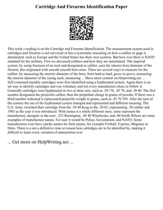 Cartridge And Firearms Identification Paper
This week s reading is on the Cartridge and Firearms Identification. The measurement system used in
cartridges and firearms is not universal or has a systematic reasoning on how a caliber or gage is
determined, such as Europe and the United States has their own systems. But how ever there is NATO
standard for the military. First we discussed calibers and how they are determined. The imperial
system, by using fractions of an inch and designated as caliber, uses the interior bore diameter of the
firearm, this originated with smooth smooth bore arms. There are several ways to measure for the
caliber; by measuring the interior diameter of the bore, from land to land, grove to grove, measuring
the interior diameter of the casing neck, measuring ... Show more content on Helpwriting.net ...
Self contained metallic cartridges were first identified using a hyphenated system. Again there is no
set way to identify cartridges and was voluntary and not every manufacture chose to follow it.
Generally cartridges were hyphenated in two or three sets, such as .50=70, .45 70, and .30 40. The first
number designated the projectile caliber, then the propellant charge in grains of powder. If there was a
third number indicated it represented projectile weight in grams, such as .45 70 350. After the turn of
the century the use of the hyphenated system changed and represented and different meaning. The
U.S. Army switched their cartridge from the .30 40 Krag to the .30 03, representing .30 caliber and
1903 as the year it was introduced. With names it a whole different story, some represent the
manufacture, designer or the user. .223 Remington, .44 40 Winchester, and .40 Smith Wilson are some
examples of manufacture names. For user it would be Police, Government, and NATO. Some
manufactures even have catchy names for their ammo, for example Fireball, Express, Magnum or
Nitro. There is a not a definitive rime or reason how cartridges are to be identified by, making it
difficult to learn every variation of ammunition ever
... Get more on HelpWriting.net ...
 