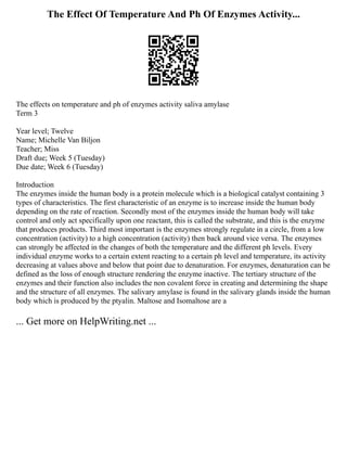The Effect Of Temperature And Ph Of Enzymes Activity...
The effects on temperature and ph of enzymes activity saliva amylase
Term 3
Year level; Twelve
Name; Michelle Van Biljon
Teacher; Miss
Draft due; Week 5 (Tuesday)
Due date; Week 6 (Tuesday)
Introduction
The enzymes inside the human body is a protein molecule which is a biological catalyst containing 3
types of characteristics. The first characteristic of an enzyme is to increase inside the human body
depending on the rate of reaction. Secondly most of the enzymes inside the human body will take
control and only act specifically upon one reactant, this is called the substrate, and this is the enzyme
that produces products. Third most important is the enzymes strongly regulate in a circle, from a low
concentration (activity) to a high concentration (activity) then back around vice versa. The enzymes
can strongly be affected in the changes of both the temperature and the different ph levels. Every
individual enzyme works to a certain extent reacting to a certain ph level and temperature, its activity
decreasing at values above and below that point due to denaturation. For enzymes, denaturation can be
defined as the loss of enough structure rendering the enzyme inactive. The tertiary structure of the
enzymes and their function also includes the non covalent force in creating and determining the shape
and the structure of all enzymes. The salivary amylase is found in the salivary glands inside the human
body which is produced by the ptyalin. Maltose and Isomaltose are a
... Get more on HelpWriting.net ...
 