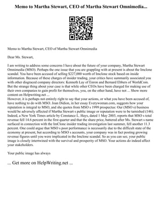 Memo to Martha Stewart, CEO of Martha Stewart Omnimedia...
Memo to Martha Stewart, CEO of Martha Stewart Omnimedia
Dear Ms. Stewart,
I am writing to address some concerns I have about the future of your company, Martha Stewart
Omnimedia (MSO). Perhaps the one issue that you are grappling with at present is about the Imclone
scandal. You have been accused of selling $227,000 worth of Imclone stock based on inside
information. Because of these charges of insider trading, your critics have summarily associated you
with other disgraced company directors: Kenneth Lay of Enron and Bernard Ebbers of WorldCom.
But the strange thing about your case is that while other CEOs have been charged for making use of
their own companies to gain profit for themselves, you, on the other hand, have not ... Show more
content on Helpwriting.net ...
However, it is perhaps not entirely right to say that your actions, or what you have been accused of,
have nothing to do with MSO. Joan Didion, in her essay Everywoman.com, suggests how your
reputation is integral to MSO, and she quotes from MSO s 1999 prospectus: Our (MSO s) business
would be adversely affected if Martha Stewart s public image or reputation were to be tarnished (146).
Indeed, a New York Times article by Constance L. Hays, dated 1 May 2003, reports that MSO s total
revenue fell 14.6 percent in the first quarter and that the share price, battered after Ms. Stewart s name
surfaced in connection with the ImClone insider trading investigation last summer, fell another 11.3
percent. One could argue that MSO s poor performance is necessarily due to the difficult state of the
economy at present, but according to MSO s accounts, your company was in fact posting growing
revenue figures until you were implicated in the Imclone scandal. So as you can see, your public
image is closely intertwined with the survival and prosperity of MSO. Your actions do indeed affect
your stakeholders.
Your public image has always
... Get more on HelpWriting.net ...
 