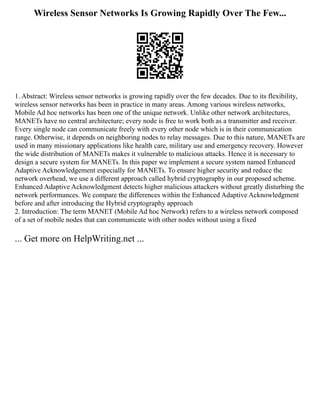 Wireless Sensor Networks Is Growing Rapidly Over The Few...
1. Abstract: Wireless sensor networks is growing rapidly over the few decades. Due to its flexibility,
wireless sensor networks has been in practice in many areas. Among various wireless networks,
Mobile Ad hoc networks has been one of the unique network. Unlike other network architectures,
MANETs have no central architecture; every node is free to work both as a transmitter and receiver.
Every single node can communicate freely with every other node which is in their communication
range. Otherwise, it depends on neighboring nodes to relay messages. Due to this nature, MANETs are
used in many missionary applications like health care, military use and emergency recovery. However
the wide distribution of MANETs makes it vulnerable to malicious attacks. Hence it is necessary to
design a secure system for MANETs. In this paper we implement a secure system named Enhanced
Adaptive Acknowledgement especially for MANETs. To ensure higher security and reduce the
network overhead, we use a different approach called hybrid cryptography in our proposed scheme.
Enhanced Adaptive Acknowledgment detects higher malicious attackers without greatly disturbing the
network performances. We compare the differences within the Enhanced Adaptive Acknowledgment
before and after introducing the Hybrid cryptography approach
2. Introduction: The term MANET (Mobile Ad hoc Network) refers to a wireless network composed
of a set of mobile nodes that can communicate with other nodes without using a fixed
... Get more on HelpWriting.net ...
 