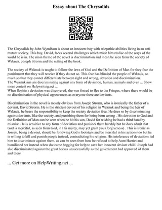 Essay about The Chrysalids
The Chrysalids by John Wyndham is about an innocent boy with telepathic abilities living in an anti
mutant society. This boy, David, faces several challenges which made him realise of the ways of the
world he is in. The main theme of the novel is discrimination and it can be seen from the society of
Waknuk, Joseph Strorm and the setting of the book.
The society of Waknuk is taught to follow the laws of God and the Definition of Man for they fear the
punishment that they will receive if they do not so. This fear has blinded the people of Waknuk, so
much so that they cannot differentiate between right and wrong, devotion and discrimination.
The Waknukians are discriminating against any form of deviation, human, animals and even ... Show
more content on Helpwriting.net ...
When Sophie s deviation was discovered, she was forced to flee to the Fringes, where there would be
no discrimination of physical appearances as everyone there are deviants.
Discrimination in the novel is mostly obvious from Joseph Strorm, who is ironically the father of a
deviant, David Strorm. He is the strictest devout of his religion in Waknuk and being the heir of
Waknuk, he bears the responsibility to keep the society deviation free. He does so by discriminating
against deviants, like the society, and punishing them for being born wrong . His devotion to God and
the Definition of Man can be seen when he hit his son, David for wishing he had a third hand by
mistake. He is sensitive to any form of deviation and punishes them harshly but he does admit that
God is merciful, as seen from God, in His mercy, may yet grant you (forgiveness) . This is ironic as
Joseph, being a devout, should be following God s footsteps and be merciful in his actions too but he
is willing to kill and punish people instead, contradicting his religion. His intolerance of deviations led
him to discriminate against them, as can be seen from how he refused to help Aunt Harriet and
humiliated her instead when she came begging for help to save her innocent deviant child. Joseph had
also discriminated against the great horses unsuccessfully as the government had approved of them
and there
... Get more on HelpWriting.net ...
 