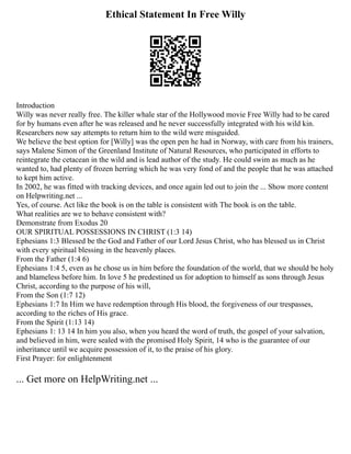 Ethical Statement In Free Willy
Introduction
Willy was never really free. The killer whale star of the Hollywood movie Free Willy had to be cared
for by humans even after he was released and he never successfully integrated with his wild kin.
Researchers now say attempts to return him to the wild were misguided.
We believe the best option for [Willy] was the open pen he had in Norway, with care from his trainers,
says Malene Simon of the Greenland Institute of Natural Resources, who participated in efforts to
reintegrate the cetacean in the wild and is lead author of the study. He could swim as much as he
wanted to, had plenty of frozen herring which he was very fond of and the people that he was attached
to kept him active.
In 2002, he was fitted with tracking devices, and once again led out to join the ... Show more content
on Helpwriting.net ...
Yes, of course. Act like the book is on the table is consistent with The book is on the table.
What realities are we to behave consistent with?
Demonstrate from Exodus 20
OUR SPIRITUAL POSSESSIONS IN CHRIST (1:3 14)
Ephesians 1:3 Blessed be the God and Father of our Lord Jesus Christ, who has blessed us in Christ
with every spiritual blessing in the heavenly places.
From the Father (1:4 6)
Ephesians 1:4 5, even as he chose us in him before the foundation of the world, that we should be holy
and blameless before him. In love 5 he predestined us for adoption to himself as sons through Jesus
Christ, according to the purpose of his will,
From the Son (1:7 12)
Ephesians 1:7 In Him we have redemption through His blood, the forgiveness of our trespasses,
according to the riches of His grace.
From the Spirit (1:13 14)
Ephesians 1: 13 14 In him you also, when you heard the word of truth, the gospel of your salvation,
and believed in him, were sealed with the promised Holy Spirit, 14 who is the guarantee of our
inheritance until we acquire possession of it, to the praise of his glory.
First Prayer: for enlightenment
... Get more on HelpWriting.net ...
 
