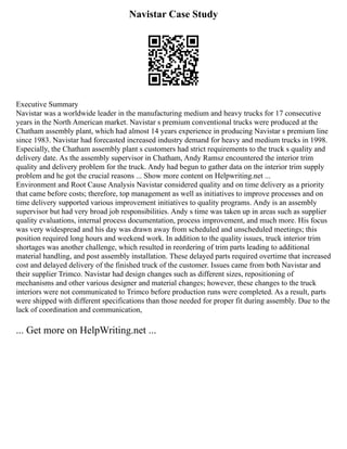 Navistar Case Study
Executive Summary
Navistar was a worldwide leader in the manufacturing medium and heavy trucks for 17 consecutive
years in the North American market. Navistar s premium conventional trucks were produced at the
Chatham assembly plant, which had almost 14 years experience in producing Navistar s premium line
since 1983. Navistar had forecasted increased industry demand for heavy and medium trucks in 1998.
Especially, the Chatham assembly plant s customers had strict requirements to the truck s quality and
delivery date. As the assembly supervisor in Chatham, Andy Ramsz encountered the interior trim
quality and delivery problem for the truck. Andy had begun to gather data on the interior trim supply
problem and he got the crucial reasons ... Show more content on Helpwriting.net ...
Environment and Root Cause Analysis Navistar considered quality and on time delivery as a priority
that came before costs; therefore, top management as well as initiatives to improve processes and on
time delivery supported various improvement initiatives to quality programs. Andy is an assembly
supervisor but had very broad job responsibilities. Andy s time was taken up in areas such as supplier
quality evaluations, internal process documentation, process improvement, and much more. His focus
was very widespread and his day was drawn away from scheduled and unscheduled meetings; this
position required long hours and weekend work. In addition to the quality issues, truck interior trim
shortages was another challenge, which resulted in reordering of trim parts leading to additional
material handling, and post assembly installation. These delayed parts required overtime that increased
cost and delayed delivery of the finished truck of the customer. Issues came from both Navistar and
their supplier Trimco. Navistar had design changes such as different sizes, repositioning of
mechanisms and other various designer and material changes; however, these changes to the truck
interiors were not communicated to Trimco before production runs were completed. As a result, parts
were shipped with different specifications than those needed for proper fit during assembly. Due to the
lack of coordination and communication,
... Get more on HelpWriting.net ...
 