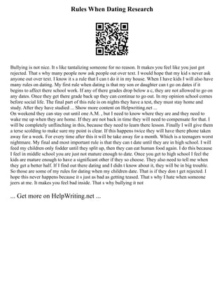 Rules When Dating Research
Bullying is not nice. It s like tantalizing someone for no reason. It makes you feel like you just got
rejected. That s why many people now ask people out over text. I would hope that my kid s never ask
anyone out over text. I know it s a rule that I can t do it in my house. When I have kids I will also have
many rules on dating. My first rule when dating is that my son or daughter can t go on dates if it
begins to affect there school work. If any of there grades drop below a c, they are not allowed to go on
any dates. Once they get there grade back up they can continue to go out. In my opinion school comes
before social life. The final part of this rule is on nights they have a test, they must stay home and
study. After they have studied ... Show more content on Helpwriting.net ...
On weekend they can stay out until one A.M. , but I need to know where they are and they need to
wake me up when they are home. If they are not back in time they will need to compensate for that. I
will be completely unflinching in this, because they need to learn there lesson. Finally I will give them
a terse scolding to make sure my point is clear. If this happens twice they will have there phone taken
away for a week. For every time after this it will be take away for a month. Which is a teenagers worst
nightmare. My final and most important rule is that they can t date until they are in high school. I will
feed my children only fodder until they split up, then they can eat human food again. I do this because
I feel in middle school you are just not mature enough to date. Once you get to high school I feel the
kids are mature enough to have a significant other if they so choose. They also need to tell me when
they get a better half. If I find out there dating and I didn t know about it, they will be in big trouble.
So those are some of my rules for dating when my children date. That is if they don t get rejected. I
hope this never happens because it s just as bad as getting teased. That s why I hate when someone
jeers at me. It makes you feel bad inside. That s why bullying it not
... Get more on HelpWriting.net ...
 